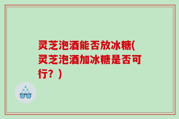 灵芝泡酒能否放冰糖(灵芝泡酒加冰糖是否可行？)
