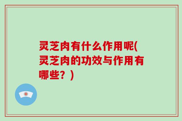 灵芝肉有什么作用呢(灵芝肉的功效与作用有哪些？)