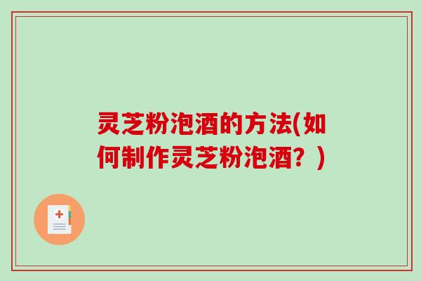 灵芝粉泡酒的方法(如何制作灵芝粉泡酒？)