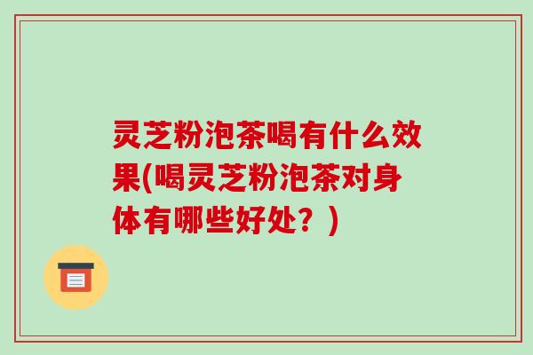 灵芝粉泡茶喝有什么效果(喝灵芝粉泡茶对身体有哪些好处？)