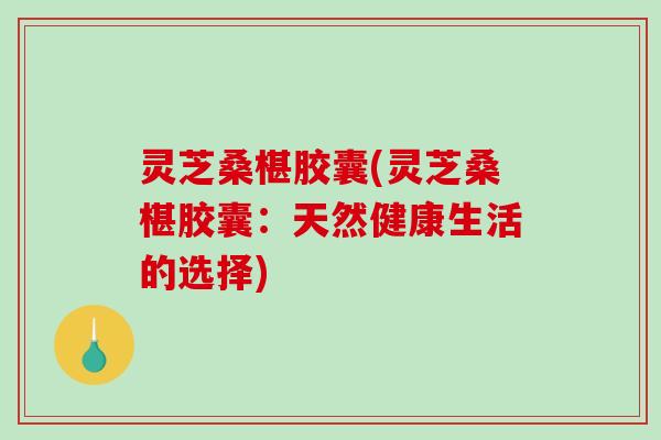 灵芝桑椹胶囊(灵芝桑椹胶囊:天然健康生活的选择) 灵芝桑椹胶囊(灵芝桑椹胶囊:天然健康生活的选择)