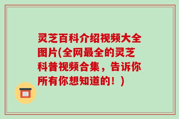 灵芝百科介绍视频大全图片(全网全的灵芝科普视频合集，告诉你所有你想知道的！)