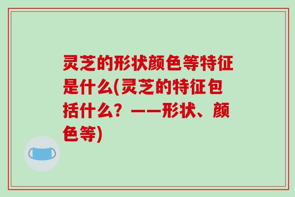 灵芝的形状颜色等特征是什么(灵芝的特征包括什么？——形状、颜色等)