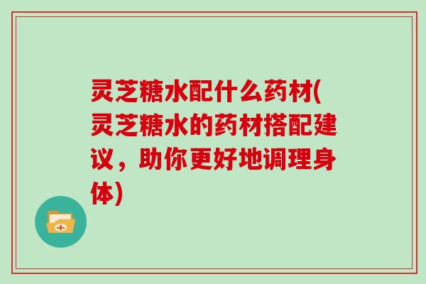 灵芝糖水配什么药材(灵芝糖水的药材搭配建议，助你更好地调理身体)