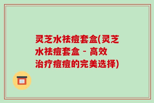 灵芝水祛痘套盒(灵芝水祛痘套盒 - 高效痘痘的完美选择)