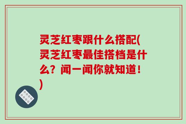 灵芝红枣跟什么搭配(灵芝红枣佳搭档是什么？闻一闻你就知道！)