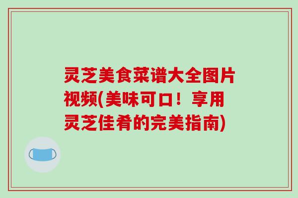 灵芝美食菜谱大全图片视频(美味可口！享用灵芝佳肴的完美指南)