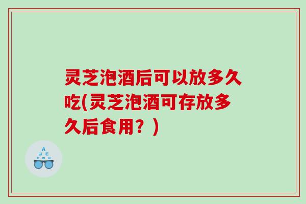 灵芝泡酒后可以放多久吃(灵芝泡酒可存放多久后食用？)
