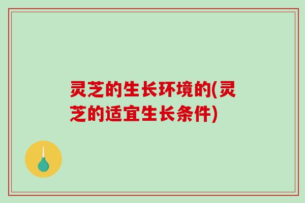 灵芝的生长环境的(灵芝的适宜生长条件)
