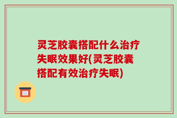 灵芝胶囊搭配什么效果好(灵芝胶囊搭配有效)