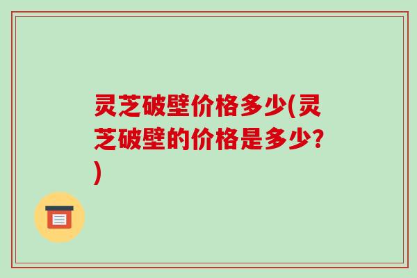 灵芝破壁价格多少(灵芝破壁的价格是多少？)