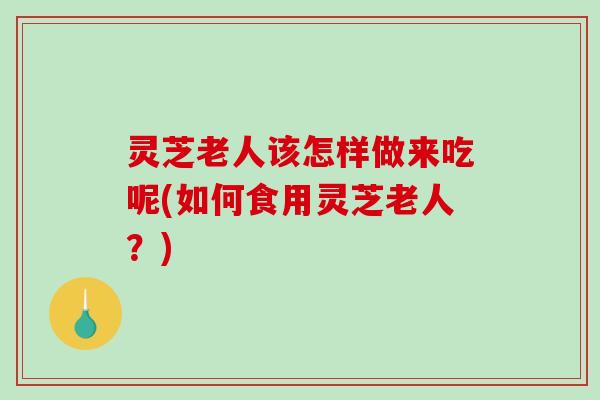 灵芝老人该怎样做来吃呢(如何食用灵芝老人?) 灵芝老人该怎样做来吃呢(如何食用灵芝老人?)