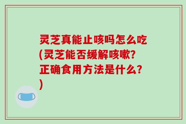 灵芝真能止咳吗怎么吃(灵芝能否缓解？正确食用方法是什么？)