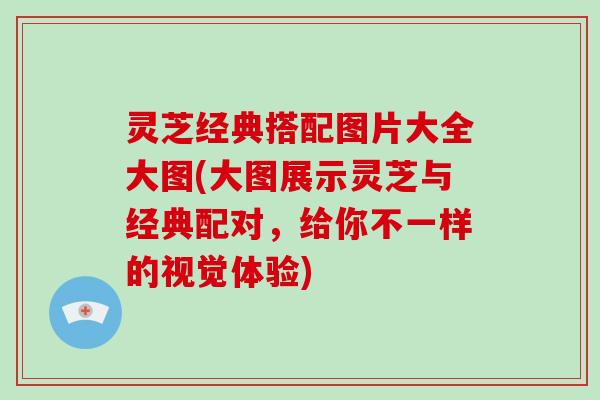 灵芝经典搭配图片大全大图(大图展示灵芝与经典配对，给你不一样的视觉体验)
