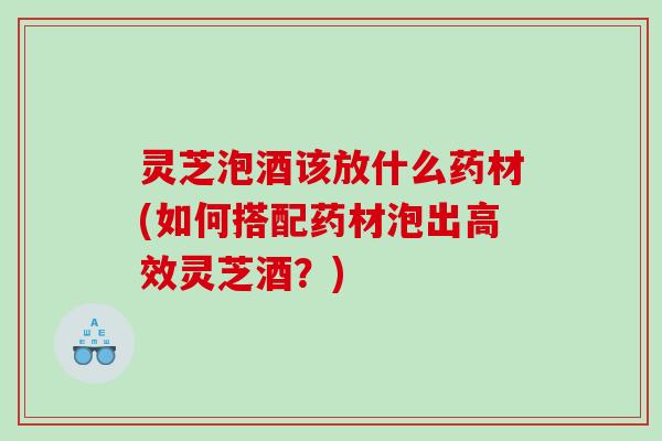 灵芝泡酒该放什么药材(如何搭配药材泡出高效灵芝酒？)