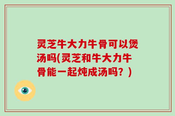 灵芝牛大力牛骨可以煲汤吗(灵芝和牛大力牛骨能一起炖成汤吗？)