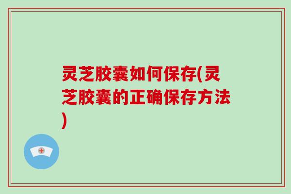 灵芝胶囊如何保存(灵芝胶囊的正确保存方法)