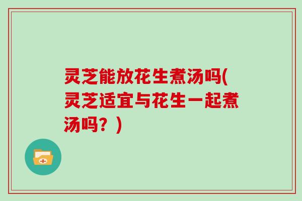灵芝能放花生煮汤吗(灵芝适宜与花生一起煮汤吗？)