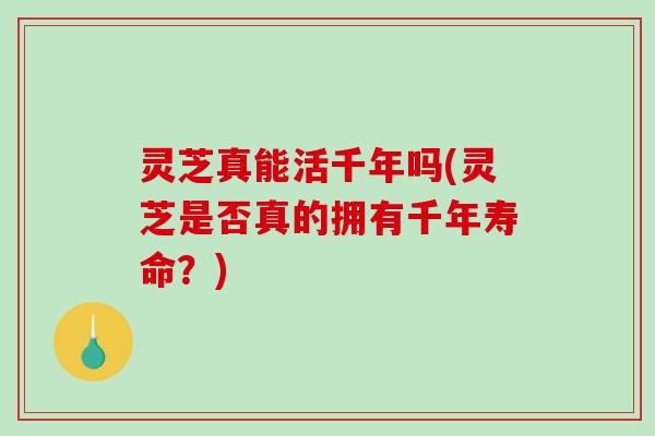 灵芝真能活千年吗(灵芝是否真的拥有千年寿命？)