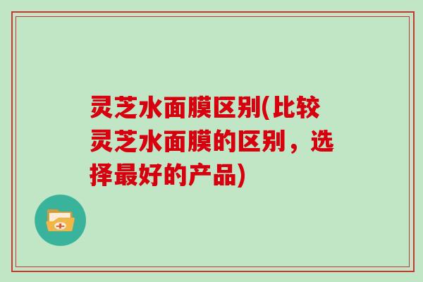 灵芝水面膜区别(比较灵芝水面膜的区别,选择好的产品) 灵芝水面膜区别(比较灵芝水面膜的区别,选择好的产品)