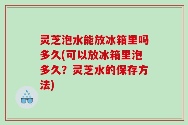 灵芝泡水能放冰箱里吗多久(可以放冰箱里泡多久?灵芝水的保存方法) 灵芝泡水能放冰箱里吗多久(可以放冰箱里泡多久?灵芝水的保存方法)