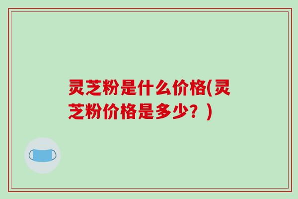 灵芝粉是什么价格(灵芝粉价格是多少？)