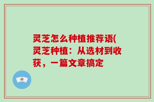 灵芝怎么种植推荐语(灵芝种植：从选材到收获，一篇文章搞定