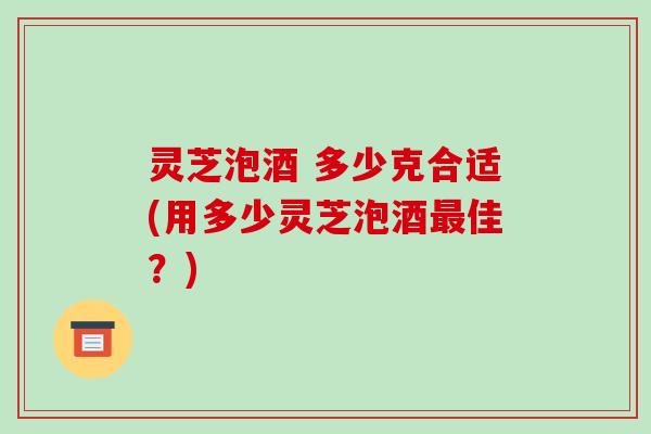 灵芝泡酒 多少克合适(用多少灵芝泡酒佳？)