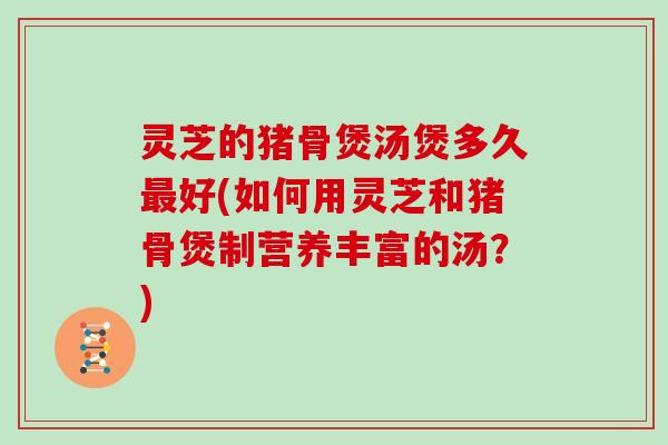 灵芝的猪骨煲汤煲多久最好(如何用灵芝和猪骨煲制营养丰富的汤？)