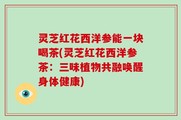 灵芝红花西洋参能一块喝茶(灵芝红花西洋参茶：三味植物共融唤醒身体健康)