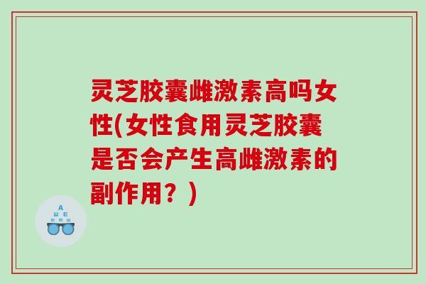 灵芝胶囊雌激素高吗女性(女性食用灵芝胶囊是否会产生高雌激素的副作用？)