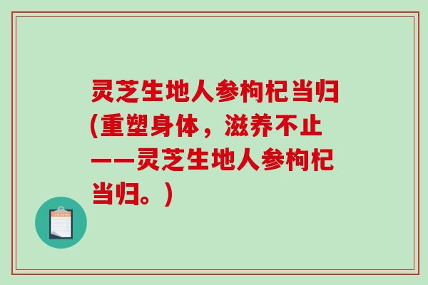 灵芝生地人参枸杞当归(重塑身体，滋养不止——灵芝生地人参枸杞当归。)