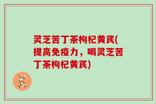 灵芝苦丁茶枸杞黄芪(提高免疫力，喝灵芝苦丁茶枸杞黄芪)