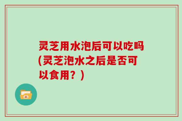 灵芝用水泡后可以吃吗(灵芝泡水之后是否可以食用？)
