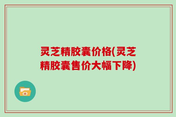 灵芝精胶囊价格(灵芝精胶囊售价大幅下降)