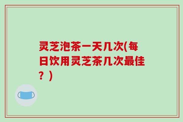 灵芝泡茶一天几次(每日饮用灵芝茶几次佳？)