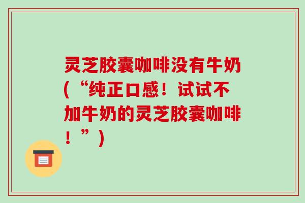 灵芝胶囊咖啡没有牛奶(“纯正口感！试试不加牛奶的灵芝胶囊咖啡！”)