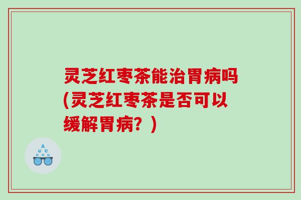 灵芝红枣茶能胃吗(灵芝红枣茶是否可以缓解胃？)
