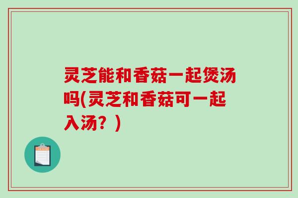 灵芝能和香菇一起煲汤吗(灵芝和香菇可一起入汤?) 灵芝能和香菇一起煲汤吗(灵芝和香菇可一起入汤?)