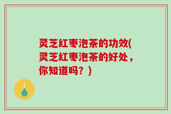灵芝红枣泡茶的功效(灵芝红枣泡茶的好处,你知道吗?) 灵芝红枣泡茶的功效(灵芝红枣泡茶的好处,你知道吗?)