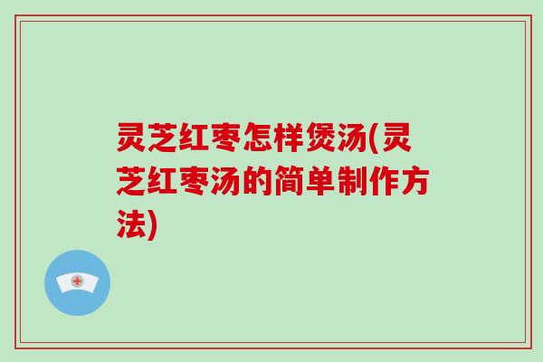 灵芝红枣怎样煲汤(灵芝红枣汤的简单制作方法)