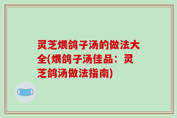 灵芝煨鸽子汤的做法大全(煨鸽子汤佳品：灵芝鸽汤做法指南)