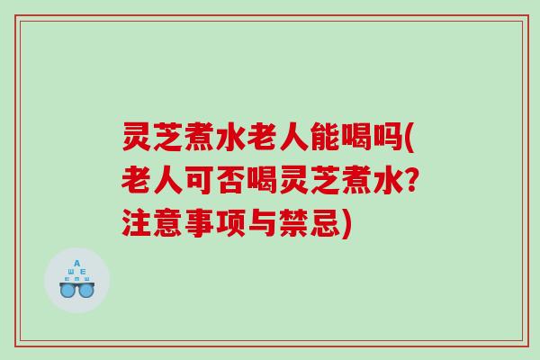 灵芝煮水老人能喝吗(老人可否喝灵芝煮水？注意事项与禁忌)