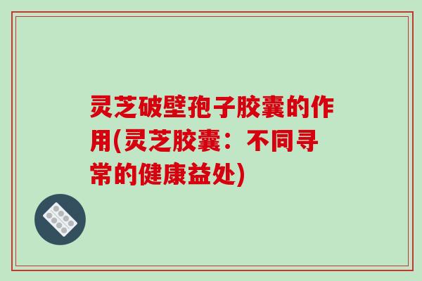 灵芝破壁孢子胶囊的作用(灵芝胶囊:不同寻常的健康益处) 灵芝破壁孢子胶囊的作用(灵芝胶囊:不同寻常的健康益处)