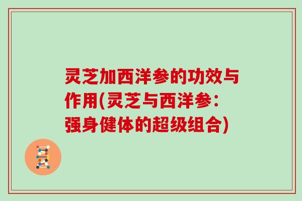 灵芝加西洋参的功效与作用(灵芝与西洋参:强身健体的超级组合) 灵芝加西洋参的功效与作用(灵芝与西洋参:强身健体的超级组合)