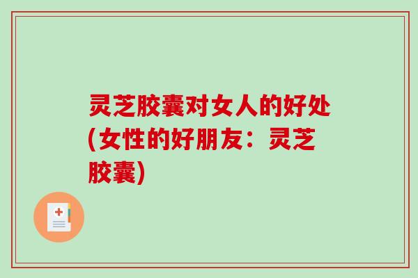 灵芝胶囊对女人的好处(女性的好朋友：灵芝胶囊)