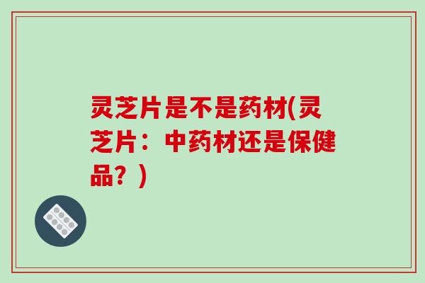 灵芝片是不是药材(灵芝片：材还是保健品？)