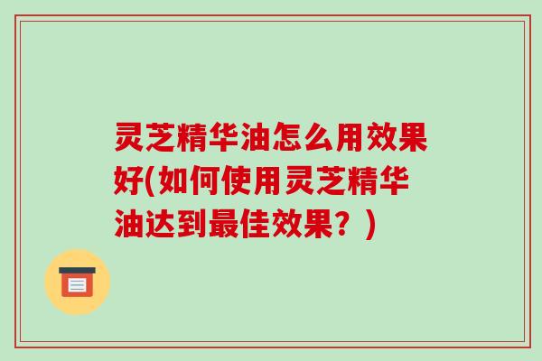 灵芝精华油怎么用效果好(如何使用灵芝精华油达到佳效果？)