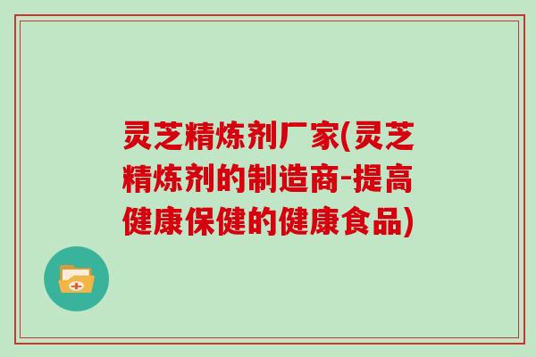 灵芝精炼剂厂家(灵芝精炼剂的制造商-提高健康保健的健康食品)