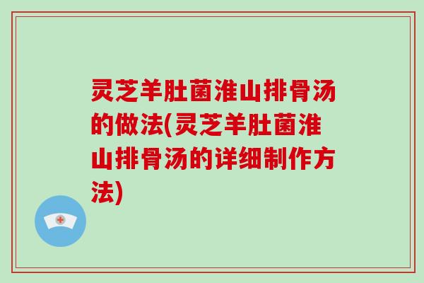 灵芝羊肚菌淮山排骨汤的做法(灵芝羊肚菌淮山排骨汤的详细制作方法) 灵芝羊肚菌淮山排骨汤的做法(灵芝羊肚菌淮山排骨汤的详细制作方法)